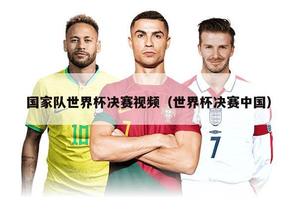 国家队世界杯决赛视频（世界杯决赛中国）