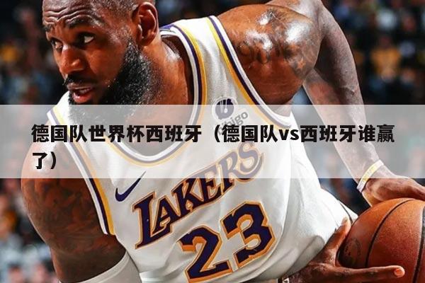 德国队世界杯西班牙（德国队vs西班牙谁赢了）