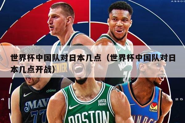 世界杯中国队对日本几点（世界杯中国队对日本几点开战）