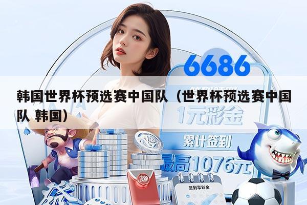 韩国世界杯预选赛中国队（世界杯预选赛中国队 韩国）