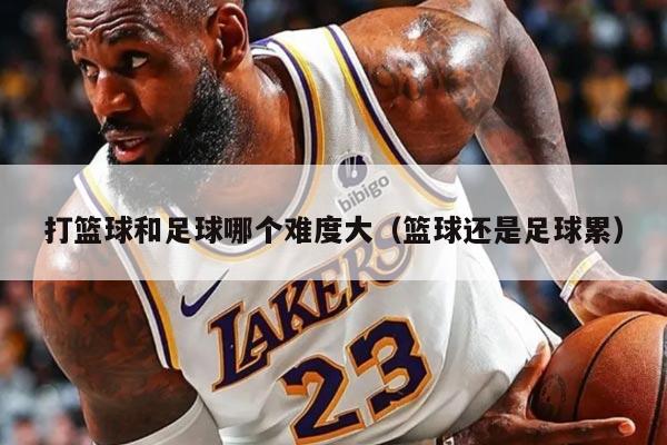 打篮球和足球哪个难度大（篮球还是足球累）