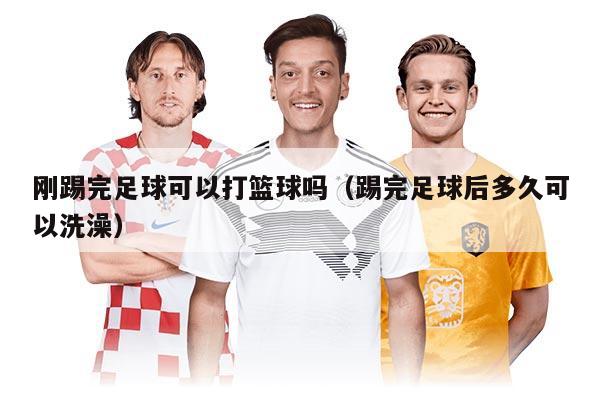 刚踢完足球可以打篮球吗（踢完足球后多久可以洗澡）