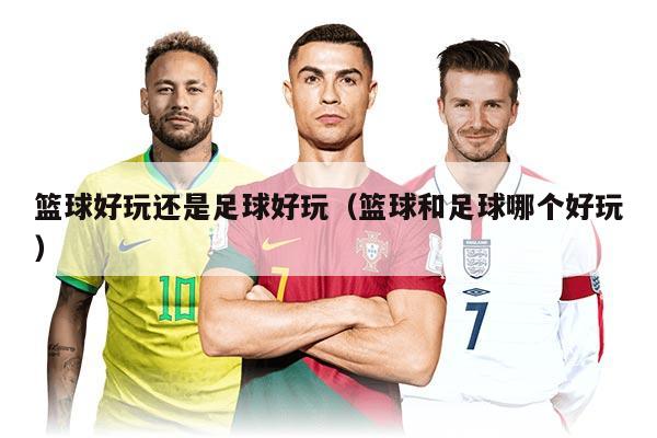 篮球好玩还是足球好玩（篮球和足球哪个好玩）