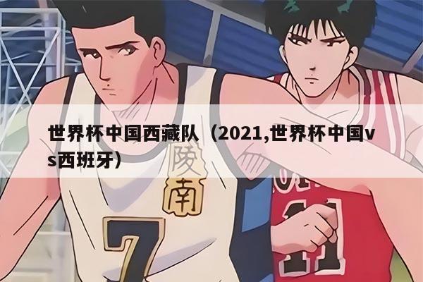 世界杯中国西藏队（2021,世界杯中国vs西班牙）