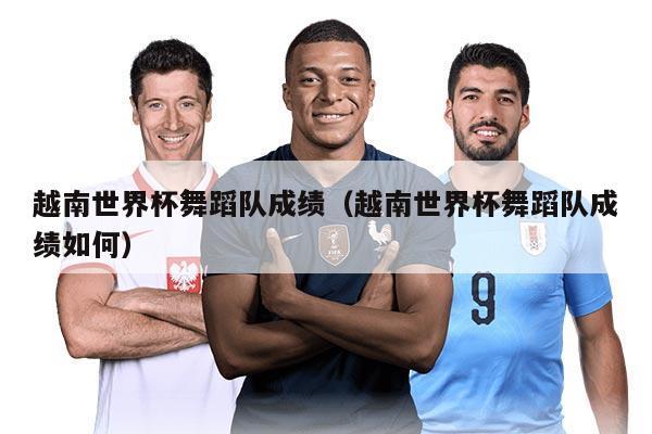 越南世界杯舞蹈队成绩（越南世界杯舞蹈队成绩如何）