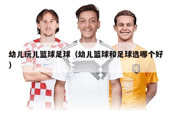 幼儿玩儿篮球足球（幼儿篮球和足球选哪个好）