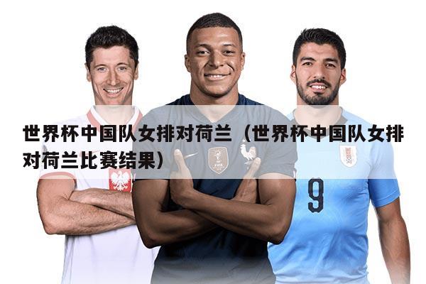 世界杯中国队女排对荷兰（世界杯中国队女排对荷兰比赛结果）