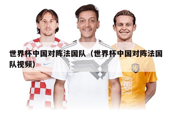 世界杯中国对阵法国队（世界杯中国对阵法国队视频）