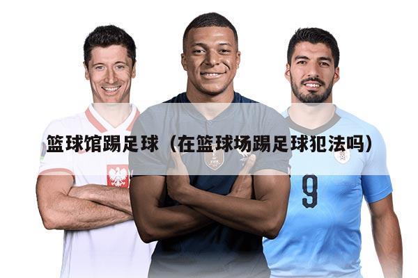 篮球馆踢足球（在篮球场踢足球犯法吗）