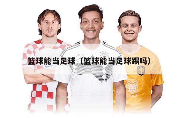 篮球能当足球（篮球能当足球踢吗）
