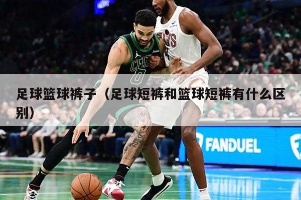 足球篮球裤子（足球短裤和篮球短裤有什么区别）