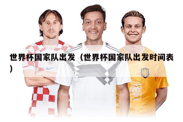 世界杯国家队出发（世界杯国家队出发时间表）
